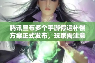 腾讯宣布多个手游停运补偿方案正式发布，玩家需注意结束公测与服务器停服信息