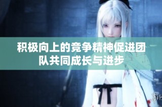 积极向上的竞争精神促进团队共同成长与进步