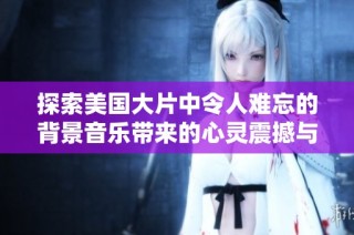 探索美国大片中令人难忘的背景音乐带来的心灵震撼与情感共鸣