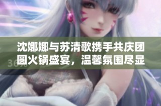 沈娜娜与苏清歌携手共庆团圆火锅盛宴，温馨氛围尽显激情