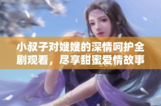小叔子对嫂嫂的深情呵护全剧观看，尽享甜蜜爱情故事