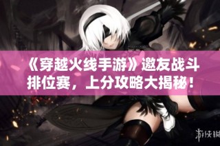 《穿越火线手游》邀友战斗排位赛，上分攻略大揭秘！