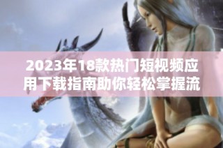 2023年18款热门短视频应用下载指南助你轻松掌握流行趋势
