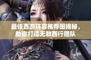 最佳西游阵容推荐图揭秘，助你打造无敌西行团队