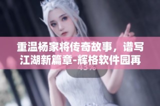 重温杨家将传奇故事，谱写江湖新篇章-辉格软件园再度出击