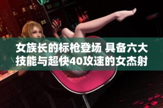 女族长的标枪登场 具备六大技能与超快40攻速的女杰射手