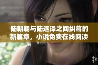 陆朝朝与陆远泽之间纠葛的新篇章，小说免费在线阅读指南