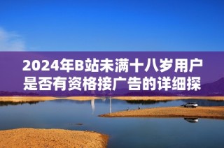 2024年B站未满十八岁用户是否有资格接广告的详细探讨与分析
