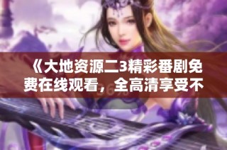 《大地资源二3精彩番剧免费在线观看，全高清享受不容错过》