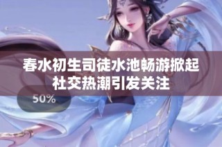 春水初生司徒水池畅游掀起社交热潮引发关注