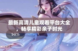 最新高清儿童观看平台大全，畅享精彩亲子时光