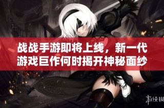 战战手游即将上线，新一代游戏巨作何时揭开神秘面纱引发期待与关注