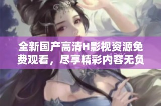 全新国产高清H影视资源免费观看，尽享精彩内容无负担
