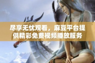 尽享无忧观看，麻豆平台提供精彩免费视频播放服务