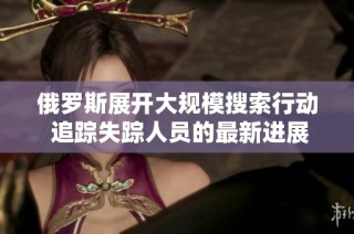 俄罗斯展开大规模搜索行动 追踪失踪人员的最新进展与动向