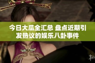 今日大瓜全汇总 盘点近期引发热议的娱乐八卦事件