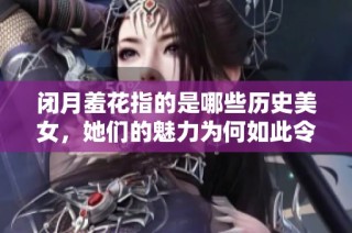闭月羞花指的是哪些历史美女，她们的魅力为何如此令人心醉神迷