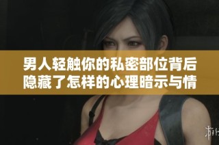 男人轻触你的私密部位背后隐藏了怎样的心理暗示与情感需求
