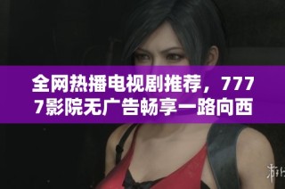 全网热播电视剧推荐，7777影院无广告畅享一路向西精彩剧情