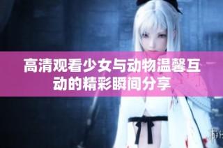高清观看少女与动物温馨互动的精彩瞬间分享