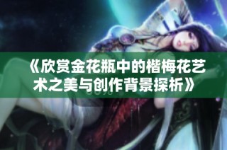 《欣赏金花瓶中的楷梅花艺术之美与创作背景探析》