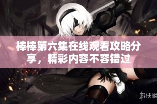 棒棒第六集在线观看攻略分享，精彩内容不容错过