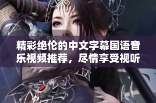 精彩绝伦的中文字幕国语音乐视频推荐，尽情享受视听盛宴