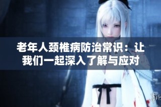 老年人颈椎病防治常识：让我们一起深入了解与应对