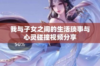 我与子女之间的生活琐事与心灵碰撞视频分享