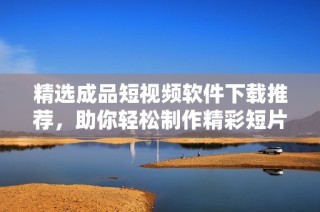 精选成品短视频软件下载推荐，助你轻松制作精彩短片