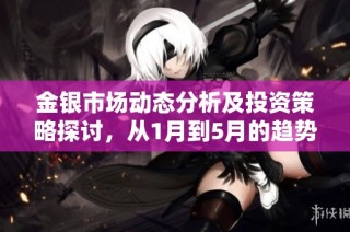金银市场动态分析及投资策略探讨，从1月到5月的趋势解读