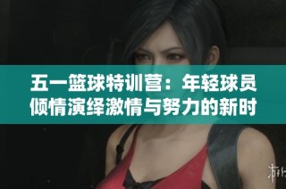 五一篮球特训营：年轻球员倾情演绎激情与努力的新时代篮球风采