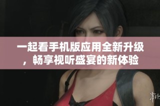一起看手机版应用全新升级，畅享视听盛宴的新体验