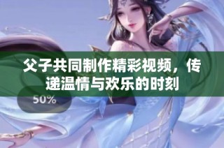 父子共同制作精彩视频，传递温情与欢乐的时刻