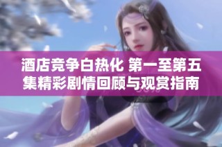 酒店竞争白热化 第一至第五集精彩剧情回顾与观赏指南