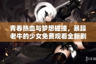 青春热血与梦想碰撞，暴躁老牛的少女免费观看全新剧集上线！