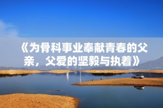 《为骨科事业奉献青春的父亲，父爱的坚毅与执着》