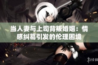 当人妻与上司背叛婚姻：情感纠葛引发的伦理困境