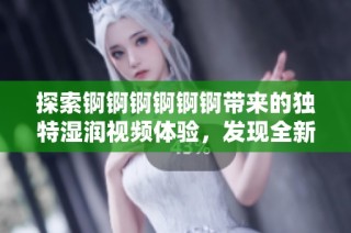 探索锕锕锕锕锕锕带来的独特湿润视频体验，发现全新乐趣