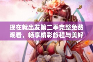 现在就出发第二季完整免费观看，畅享精彩旅程与美好故事