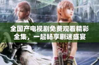 全国产电视剧免费观看精彩全集，一起畅享剧迷盛宴
