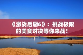 《激战后厨6》：挑战极限的美食对决等你来战！