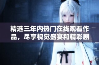 精选三年内热门在线观看作品，尽享视觉盛宴和精彩剧情
