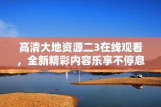高清大地资源二3在线观看，全新精彩内容乐享不停息