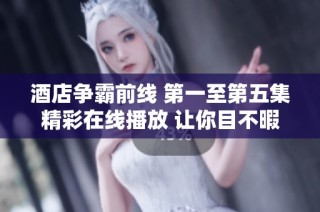 酒店争霸前线 第一至第五集精彩在线播放 让你目不暇接