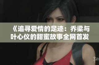 《追寻爱情的足迹：乔梁与叶心仪的甜蜜故事全网首发》