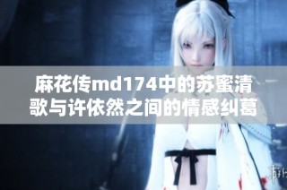麻花传md174中的苏蜜清歌与许依然之间的情感纠葛揭秘