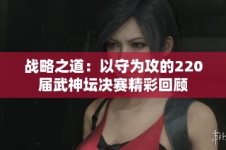 战略之道：以守为攻的220届武神坛决赛精彩回顾