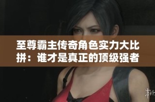 至尊霸主传奇角色实力大比拼：谁才是真正的顶级强者