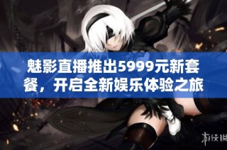 魅影直播推出5999元新套餐，开启全新娱乐体验之旅